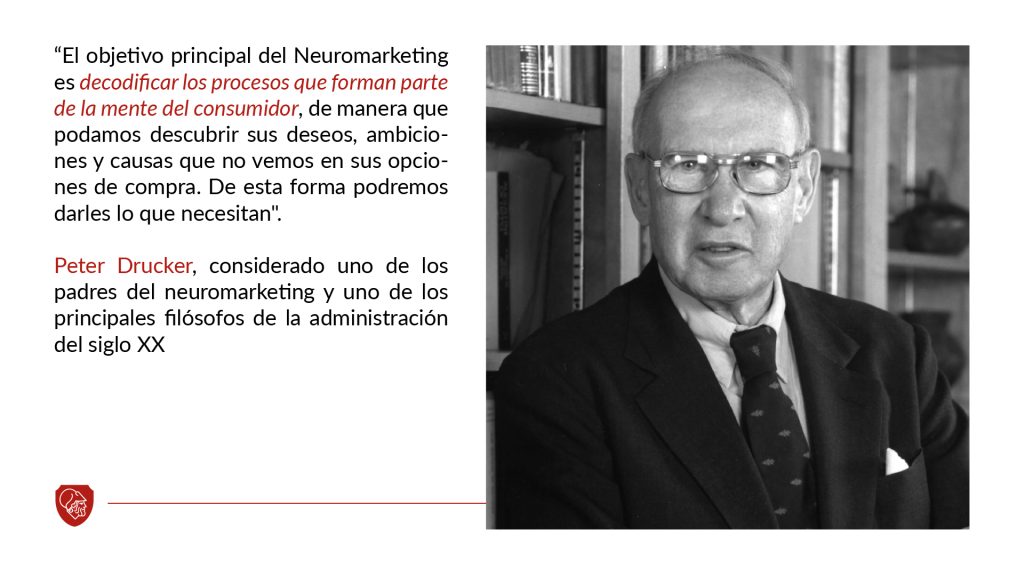 "El objetivo principal del Neuromarkeging es decodificar los procesos que forman parte de la mente del consumidor, de manera que podamos descubrir sus deseos, ambiciones y caudas que no vemos en sus opciones de compra. De esta forma podremos darles lo que necesitan." (Peter Drucker) 