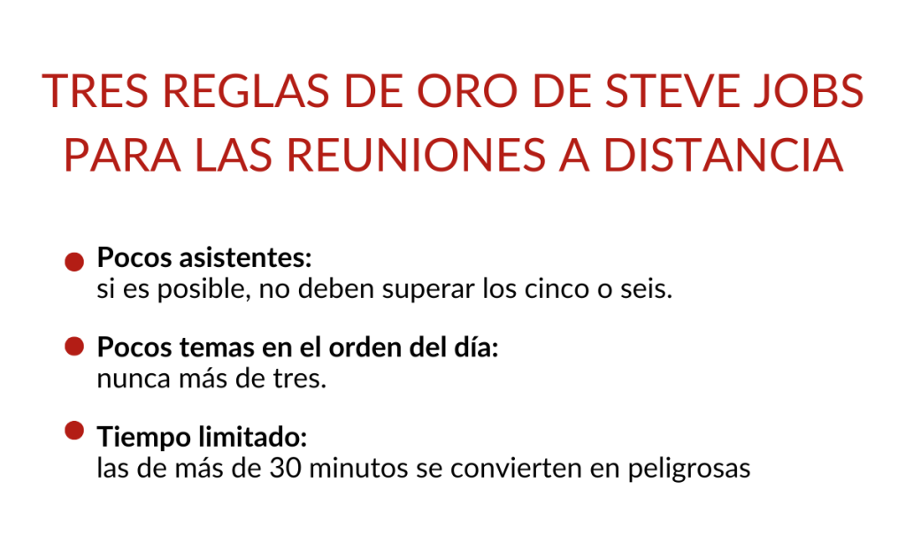 Tres Reglas de Oro de Steve Jobs para las reuniones a distancia:
- Pocos asistentes
- Pocos temas en el orden del dìa
- Tiempo limitado
